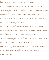 Nosso escritório está preparado a lhe fornecer a solução mais viável ao problema através de um diagnóstico preciso do caso considerando as legislações e jurisprudências mais recentes aplicadas no nosso ordenamento jurídico lhe dando toda a segurança possível e a certeza de que necessita para resolução daquele problema de forma mais rápida e menos onerosa. 