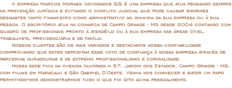  A empresa Marcos Moraes Advogados S/S é uma empresa que atua pensando sempre na prevenção jurídica e evitando o conflito judicial que pode causar enormes desgastes tanto financeiro como administrativo ao dia-a-dia da sua empresa ou à sua pessoa. O escritório atua na comarca de Campo Grande - MS desde 2004 contando com quadro de profissionais pronto à atendê-lo ou à sua empresa nas áreas cível, trabalhista, previdenciária e de família. Nossos clientes são os mais variados e destacamos nossa confiabilidade comprovando que estes depositam esse voto de confiança à nossa empresa através de parcerias duradouras e de extremo profissionalismo e cordialidade. Nossa sede fica na Avenida Alvorada n 87, Jardim dos Estados, Campo Grande - MS, com filiais em Maracaju e São Gabriel D'Oeste. Venha nos conhecer e bater um papo permitindo-nos demonstrarmos tudo o que foi dito acima pessoalmente.